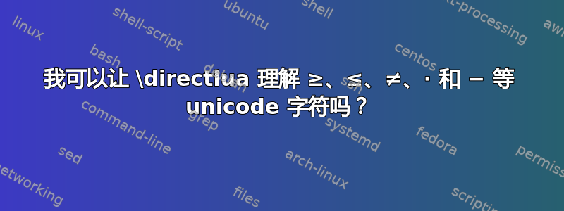 我可以让 \directlua 理解 ≥、≤、≠、∙ 和 − 等 unicode 字符吗？