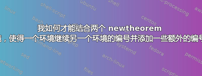 我如何才能结合两个 newtheorem 环境，使得一个环境继续另一个环境的编号并添加一些额外的编号？