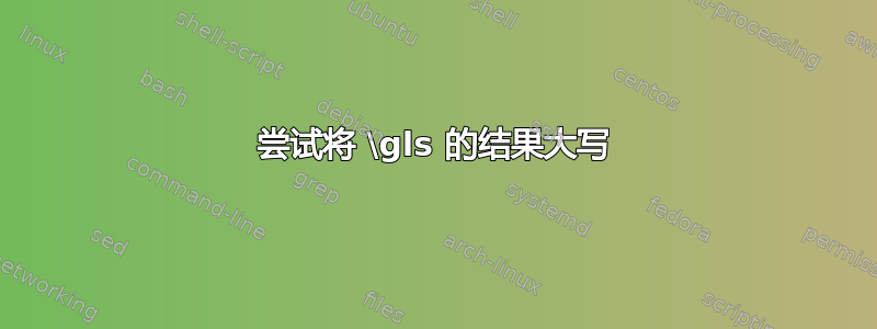 尝试将 \gls 的结果大写