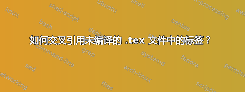 如何交叉引用未编译的 .tex 文件中的标签？