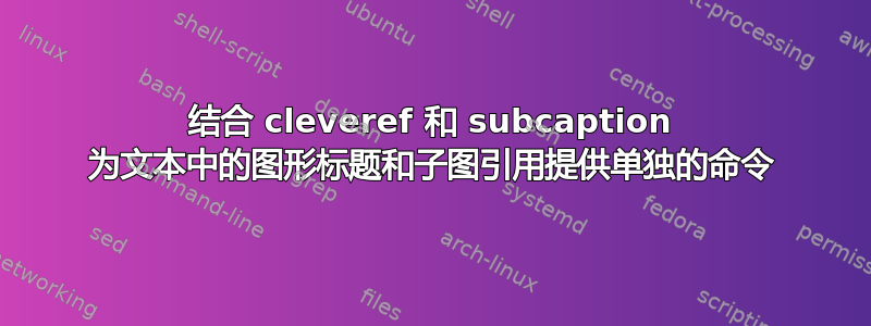 结合 cleveref 和 subcaption 为文本中的图形标题和子图引用提供单独的命令