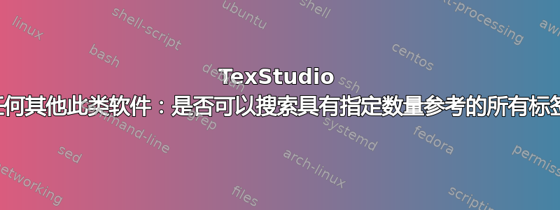 TexStudio 或任何其他此类软件：是否可以搜索具有指定数量参考的所有标签？