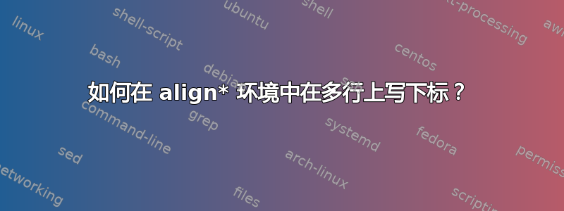 如何在 align* 环境中在多行上写下标？