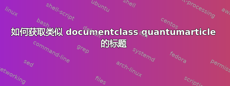 如何获取类似 documentclass quantumarticle 的标题