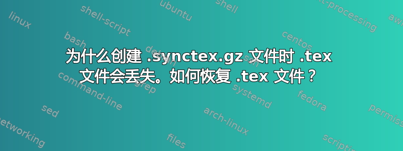 为什么创建 .synctex.gz 文件时 .tex 文件会丢失。如何恢复 .tex 文件？