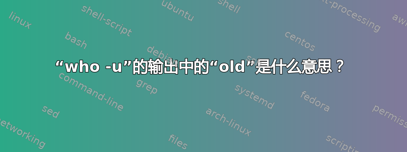 “who -u”的输出中的“old”是什么意思？