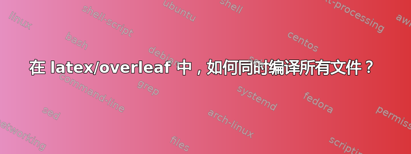 在 latex/overleaf 中，如何同时编译所有文件？