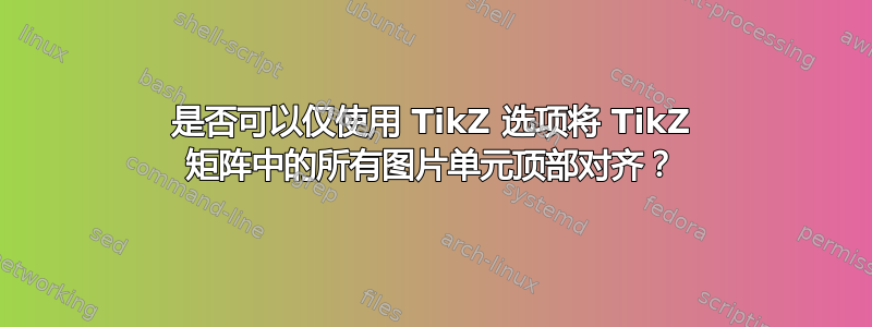 是否可以仅使用 TikZ 选项将 TikZ 矩阵中的所有图片单元顶部对齐？