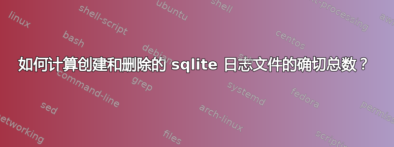 如何计算创建和删除的 sqlite 日志文件的确切总数？