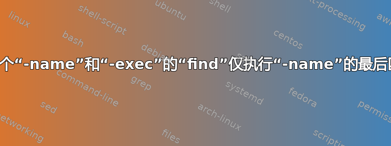 具有多个“-name”和“-exec”的“find”仅执行“-name”的最后匹配项