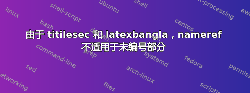 由于 titilesec 和 latexbangla，nameref 不适用于未编号部分