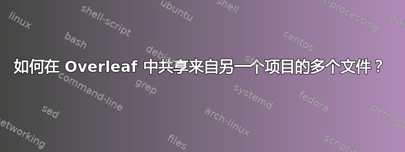 如何在 Overleaf 中共享来自另一个项目的多个文件？