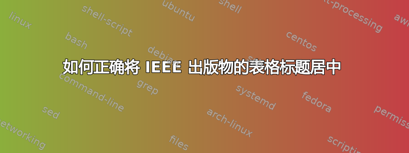 如何正确将 IEEE 出版物的表格标题居中