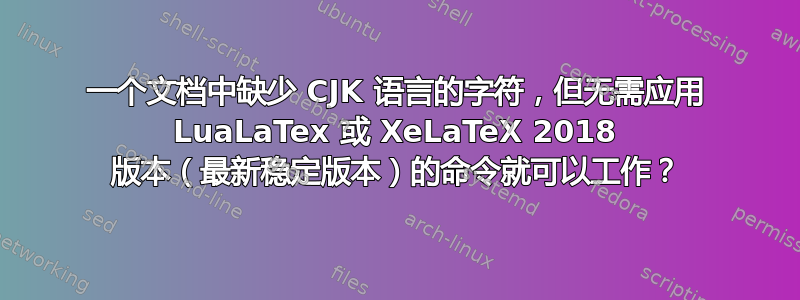 一个文档中缺少 CJK 语言的字符，但无需应用 LuaLaTex 或 XeLaTeX 2018 版本（最新稳定版本）的命令就可以工作？