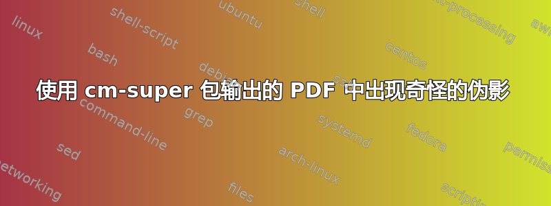 使用 cm-super 包输出的 PDF 中出现奇怪的伪影