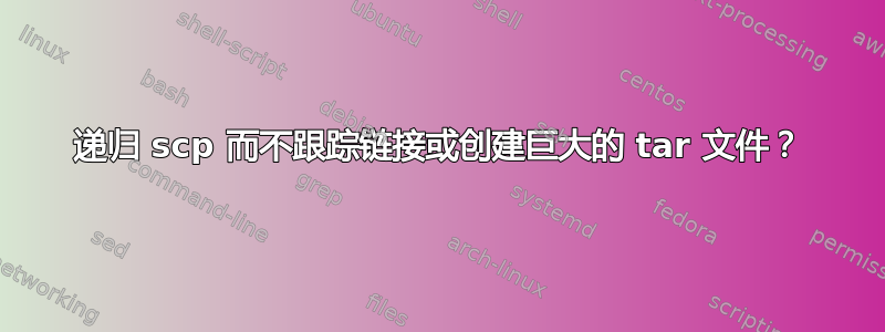 递归 scp 而不跟踪链接或创建巨大的 tar 文件？