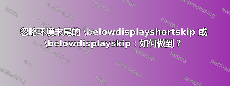 忽略环境末尾的 \belowdisplayshortskip 或 \belowdisplayskip：如何做到？