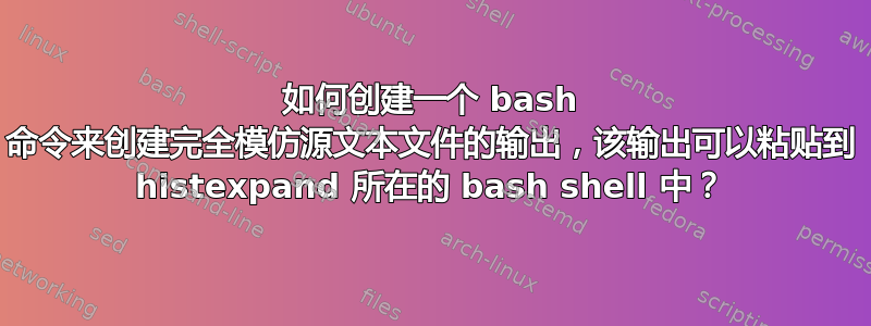 如何创建一个 bash 命令来创建完全模仿源文本文件的输出，该输出可以粘贴到 histexpand 所在的 bash shell 中？