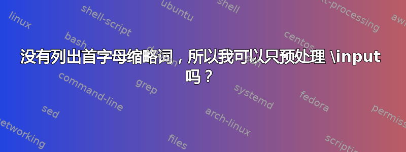 没有列出首字母缩略词，所以我可以只预处理 \input 吗？