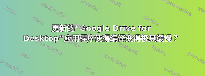 更新的“Google Drive for Desktop”应用程序使得编译变得极其缓慢？