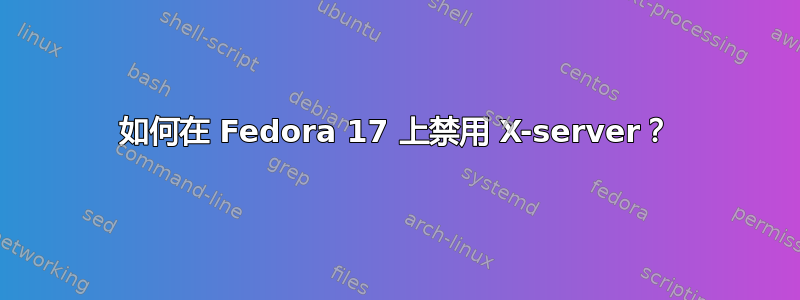 如何在 Fedora 17 上禁用 X-server？