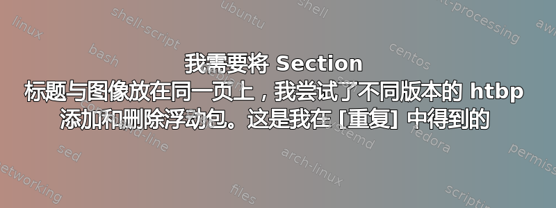 我需要将 Section 标题与图像放在同一页上，我尝试了不同版本的 htbp 添加和删除浮动包。这是我在 [重复] 中得到的