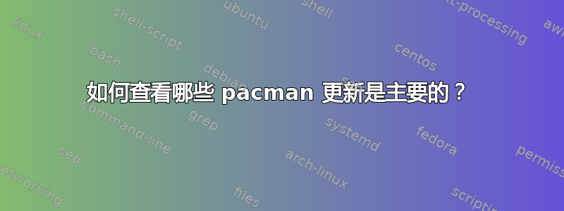 如何查看哪些 pacman 更新是主要的？