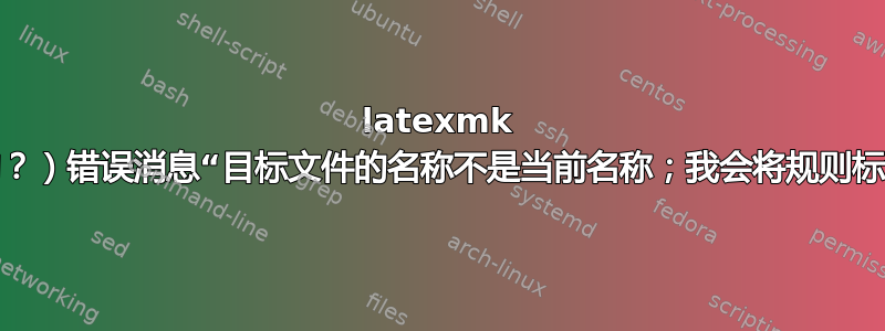 latexmk 的（未记录的？）错误消息“目标文件的名称不是当前名称；我会将规则标记为过期。”