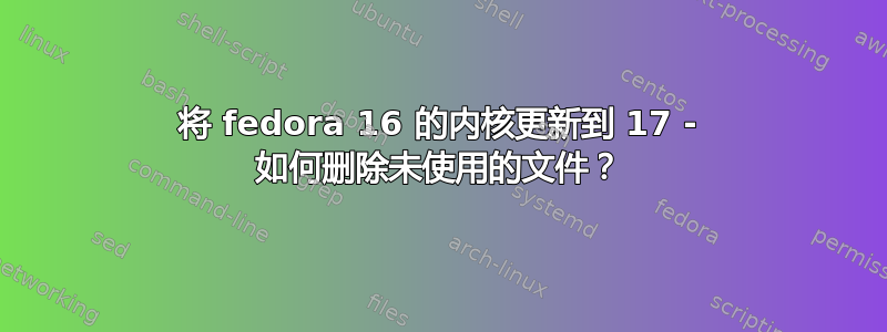 将 fedora 16 的内核更新到 17 - 如何删除未使用的文件？