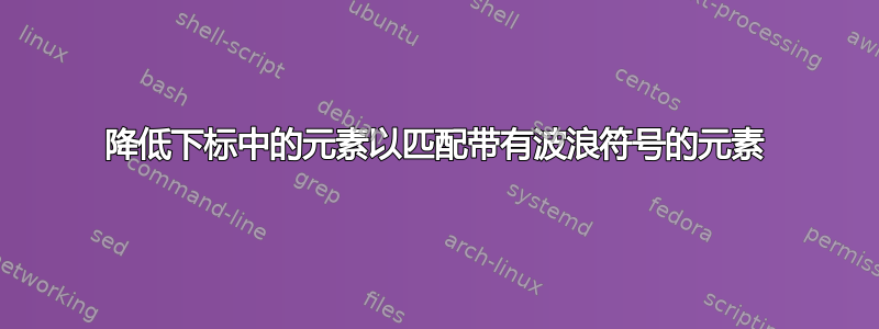 降低下标中的元素以匹配带有波浪符号的元素