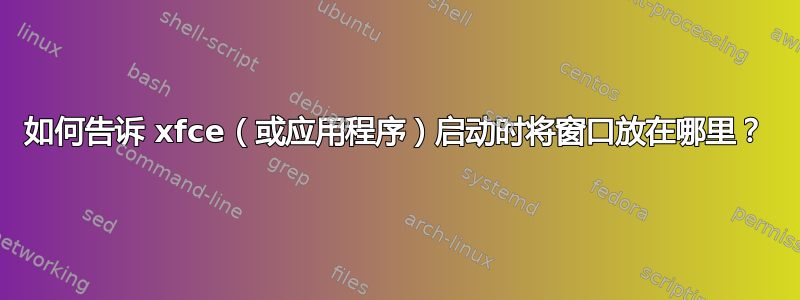 如何告诉 xfce（或应用程序）启动时将窗口放在哪里？