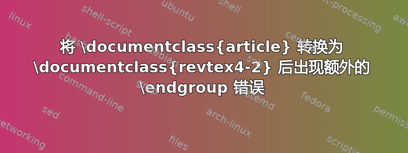 将 \documentclass{article} 转换为 \documentclass{revtex4-2} 后出现额外的 \endgroup 错误