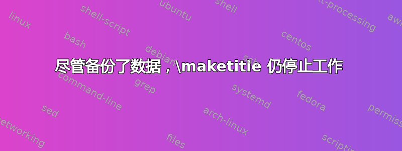 尽管备份了数据，\maketitle 仍停止工作