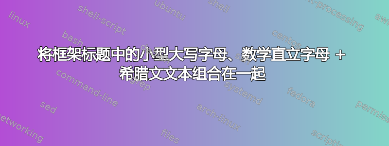 将框架标题中的小型大写字母、数学直立字母 + 希腊文文本组合在一起