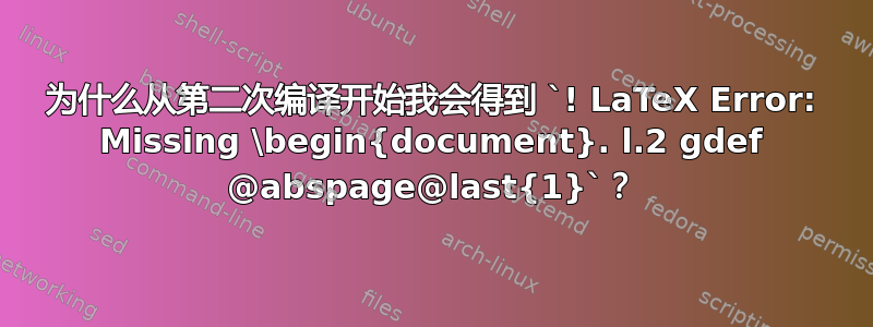 为什么从第二次编译开始我会得到 `! LaTeX Error: Missing \begin{document}. l.2 gdef @abspage@last{1}`？