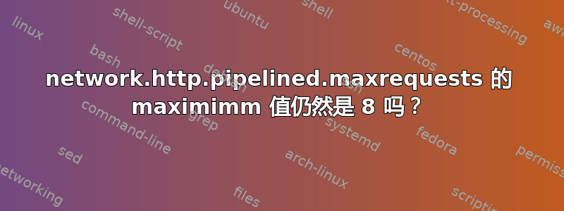 network.http.pipelined.maxrequests 的 maximimm 值仍然是 8 吗？