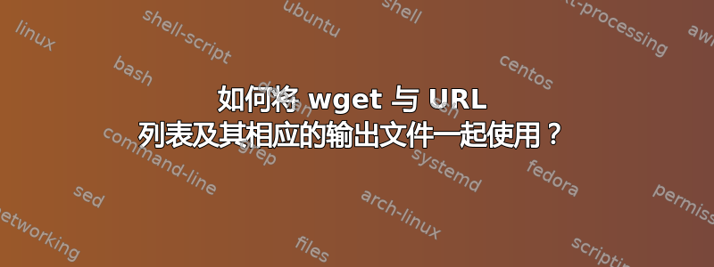 如何将 wget 与 URL 列表及其相应的输出文件一起使用？