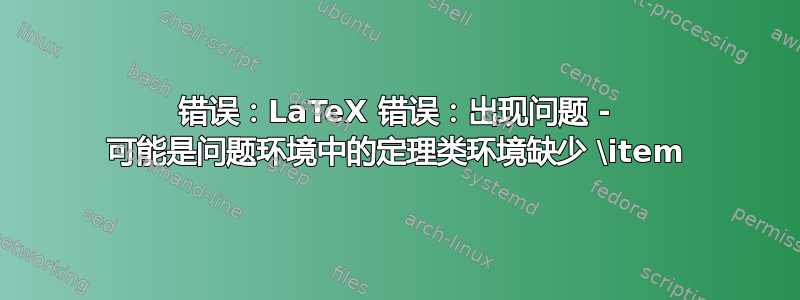 错误：LaTeX 错误：出现问题 - 可能是问题环境中的定理类环境缺少 \item