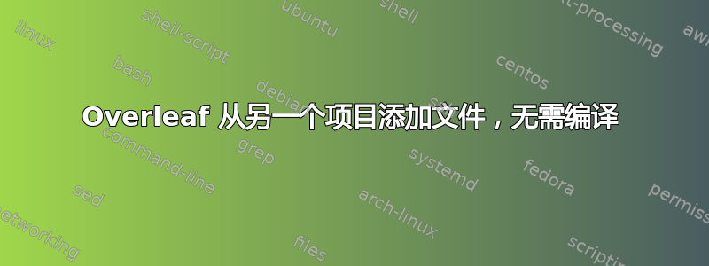 Overleaf 从另一个项目添加文件，无需编译