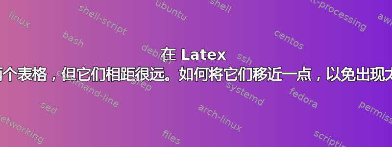 在 Latex 中创建了两个表格，但它们相距很远。如何将它们移近一点，以免出现太多空白？