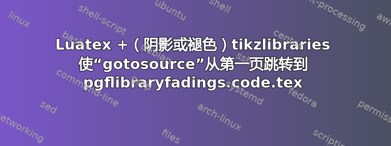 Luatex +（阴影或褪色）tikzlibraries 使“gotosource”从第一页跳转到 pgflibraryfadings.code.tex