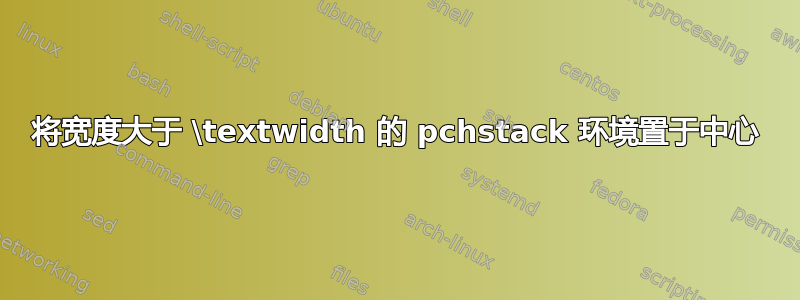 将宽度大于 \textwidth 的 pchstack 环境置于中心