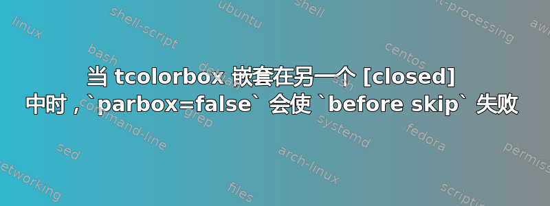 当 tcolorbox 嵌套在另一个 [closed] 中时，`parbox=false` 会使 `before skip` 失败