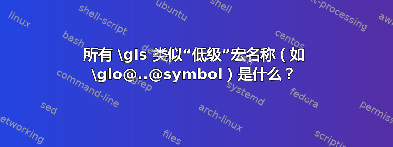 所有 \gls 类似“低级”宏名称（如 \glo@..@symbol）是什么？