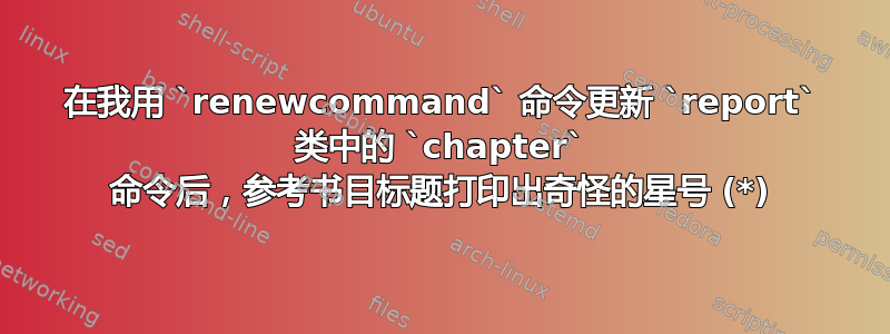 在我用 `renewcommand` 命令更新 `report` 类中的 `chapter` 命令后，参考书目标题打印出奇怪的星号 (*)