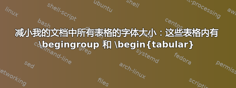 减小我的文档中所有表格的字体大小：这些表格内有 \begingroup 和 \begin{tabular}