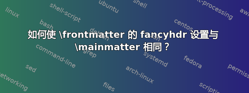 如何使 \frontmatter 的 fancyhdr 设置与 \mainmatter 相同？