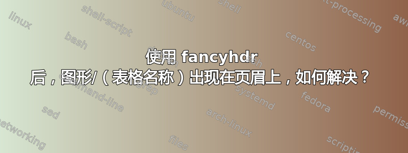 使用 fancyhdr 后，图形/（表格名称）出现在页眉上，如何解决？