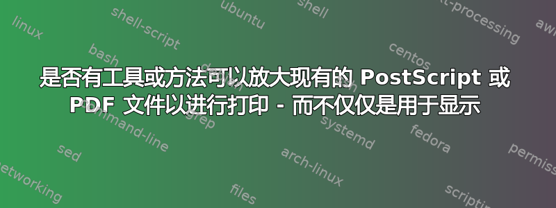 是否有工具或方法可以放大现有的 PostScript 或 PDF 文件以进行打印 - 而不仅仅是用于显示