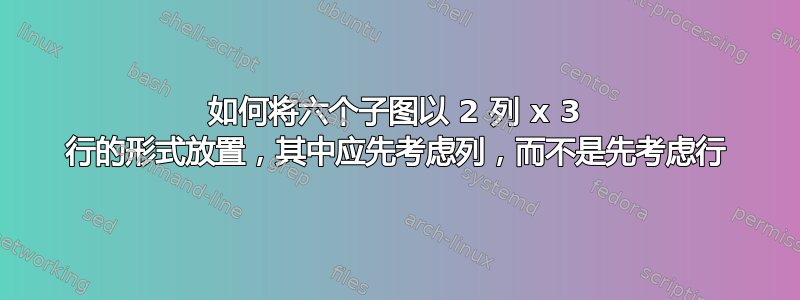 如何将六个子图以 2 列 x 3 行的形式放置，其中应先考虑列，而不是先考虑行